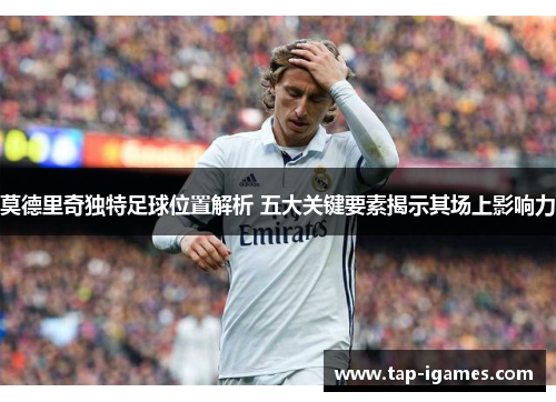 莫德里奇独特足球位置解析 五大关键要素揭示其场上影响力 莫德里奇独特足球位置解析 五大关键要素揭示其场上影响力