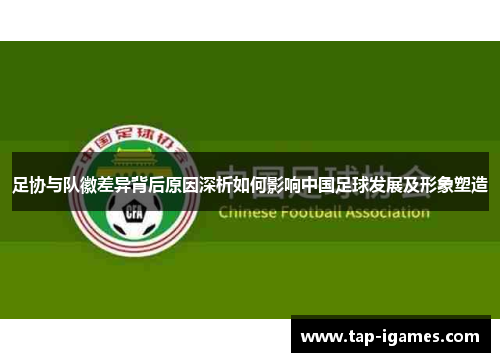 足协与队徽差异背后原因深析如何影响中国足球发展及形象塑造 足协与队徽差异背后原因深析如何影响中国足球发展及形象塑造