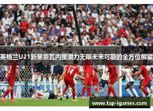 英格兰U21新星恩瓦内里潜力无限未来可期的全方位展望 英格兰U21新星恩瓦内里潜力无限未来可期的全方位展望