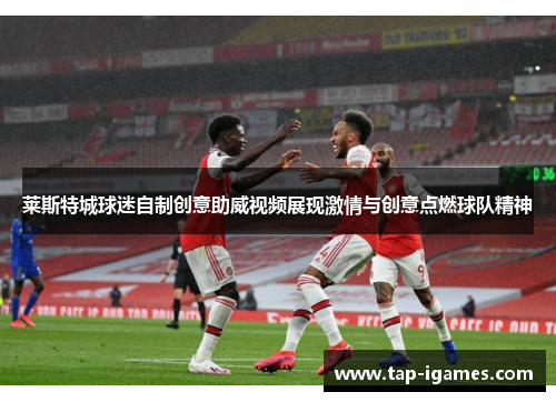 莱斯特城球迷自制创意助威视频展现激情与创意点燃球队精神 莱斯特城球迷自制创意助威视频展现激情与创意点燃球队精神