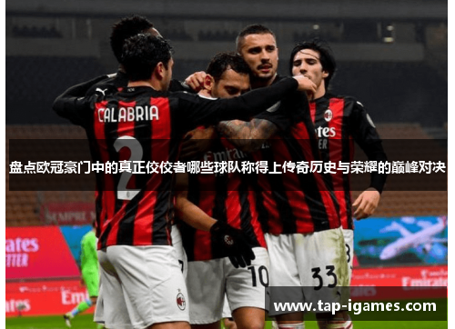 盘点欧冠豪门中的真正佼佼者哪些球队称得上传奇历史与荣耀的巅峰对决