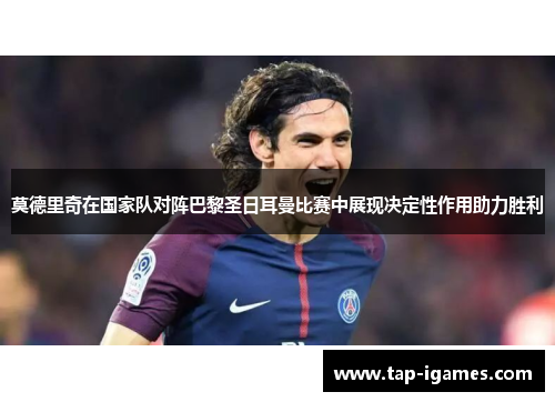 莫德里奇在国家队对阵巴黎圣日耳曼比赛中展现决定性作用助力胜利