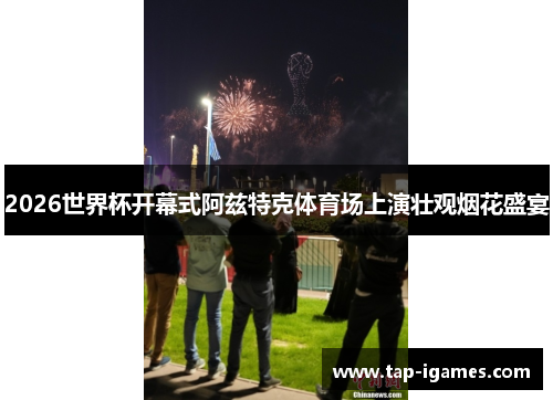 2026世界杯开幕式阿兹特克体育场上演壮观烟花盛宴 2026世界杯开幕式阿兹特克体育场上演壮观烟花盛宴