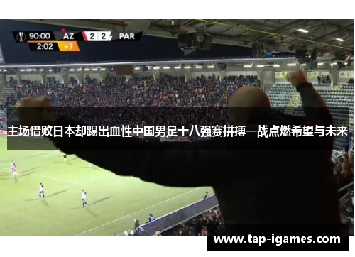 主场惜败日本却踢出血性中国男足十八强赛拼搏一战点燃希望与未来 主场惜败日本却踢出血性中国男足十八强赛拼搏一战点燃希望与未来