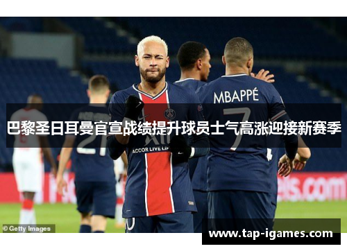 巴黎圣日耳曼官宣战绩提升球员士气高涨迎接新赛季 巴黎圣日耳曼官宣战绩提升球员士气高涨迎接新赛季