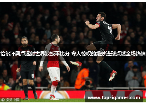 恰尔汗奥卢远射世界波扳平比分 令人惊叹的绝妙进球点燃全场热情 恰尔汗奥卢远射世界波扳平比分 令人惊叹的绝妙进球点燃全场热情