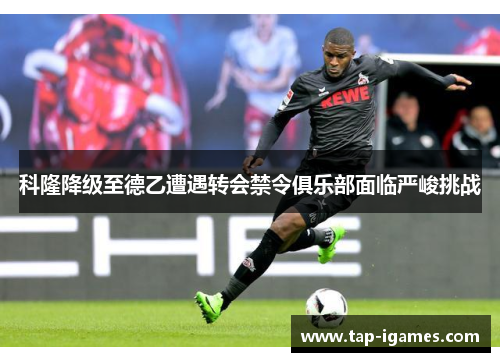 科隆降级至德乙遭遇转会禁令俱乐部面临严峻挑战 科隆降级至德乙遭遇转会禁令俱乐部面临严峻挑战