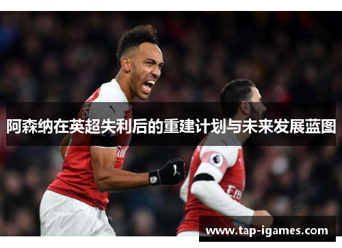 阿森纳在英超失利后的重建计划与未来发展蓝图 阿森纳在英超失利后的重建计划与未来发展蓝图