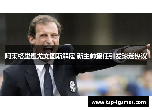 阿莱格里遭尤文图斯解雇 新主帅接任引发球迷热议 阿莱格里遭尤文图斯解雇 新主帅接任引发球迷热议
