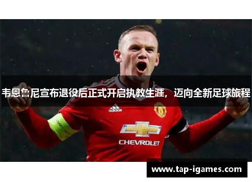 韦恩鲁尼宣布退役后正式开启执教生涯，迈向全新足球旅程