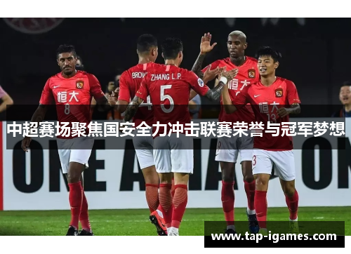 中超赛场聚焦国安全力冲击联赛荣誉与冠军梦想 中超赛场聚焦国安全力冲击联赛荣誉与冠军梦想