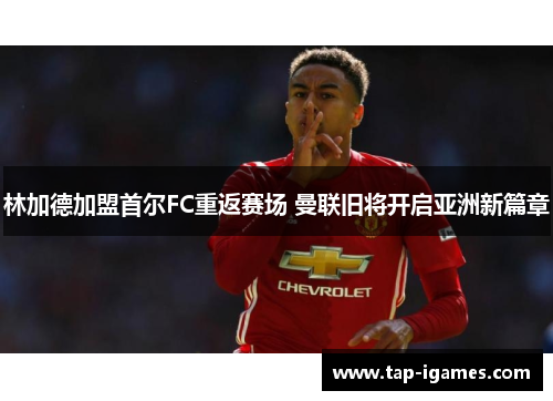 林加德加盟首尔FC重返赛场 曼联旧将开启亚洲新篇章